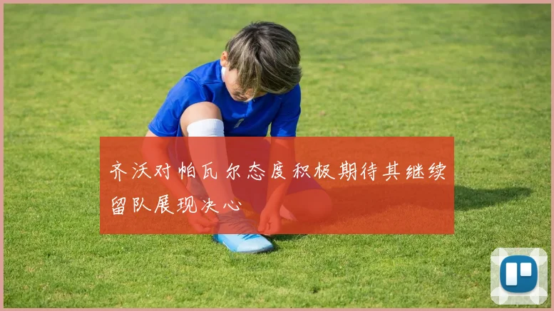齐沃对帕瓦尔态度积极期待其继续留队展现决心
