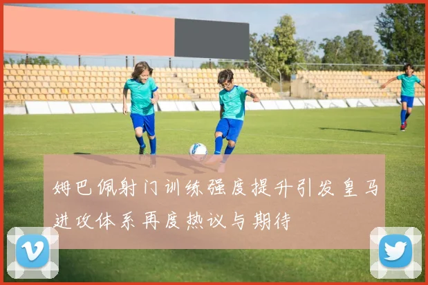 姆巴佩射门训练强度提升引发皇马进攻体系再度热议与期待