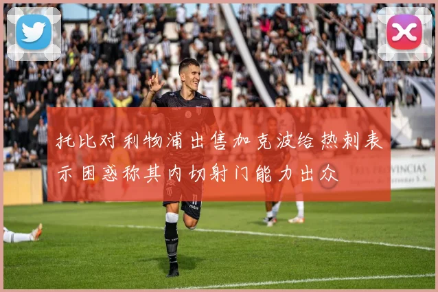托比对利物浦出售加克波给热刺表示困惑称其内切射门能力出众