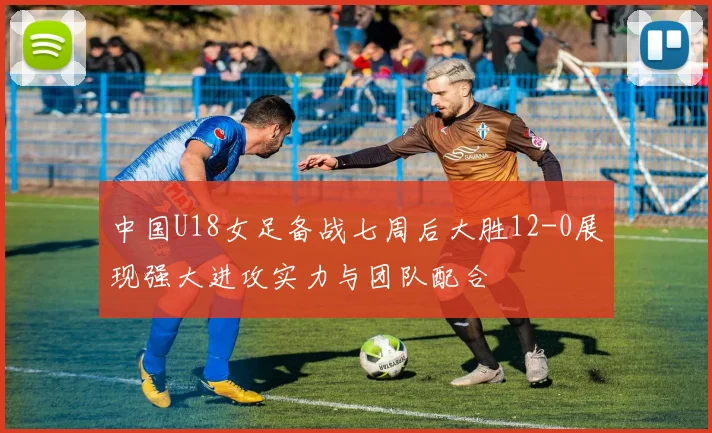 中国U18女足备战七周后大胜12-0展现强大进攻实力与团队配合