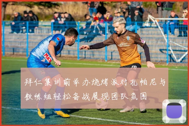 拜仁集训前举办烧烤派对孔帕尼与教练组轻松备战展现团队氛围