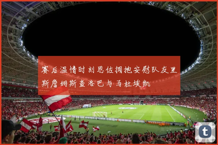 赛后温情时刻恩佐拥抱安慰队友里斯詹姆斯查洛巴与马杜埃凯