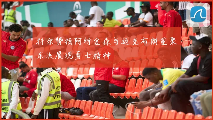科尔赞扬阿特金森与迈克布朗重聚东决展现勇士精神
