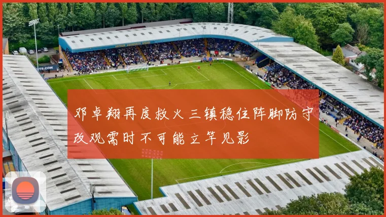 邓卓翔再度救火三镇稳住阵脚防守改观需时不可能立竿见影
