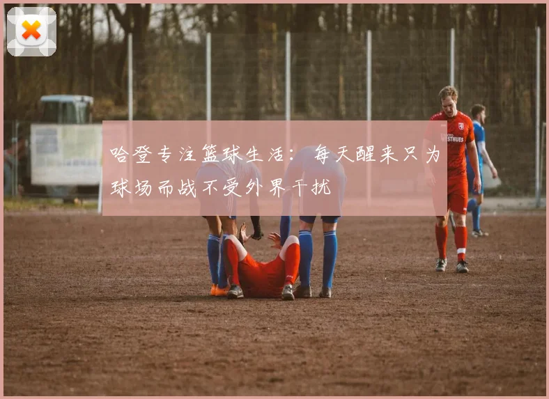 哈登专注篮球生活：每天醒来只为球场而战不受外界干扰