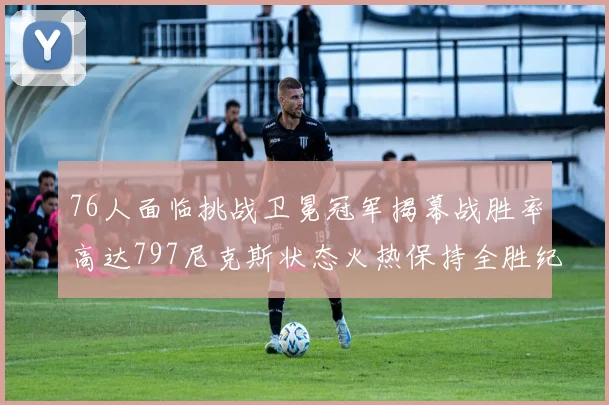 76人面临挑战卫冕冠军揭幕战胜率高达797尼克斯状态火热保持全胜纪录