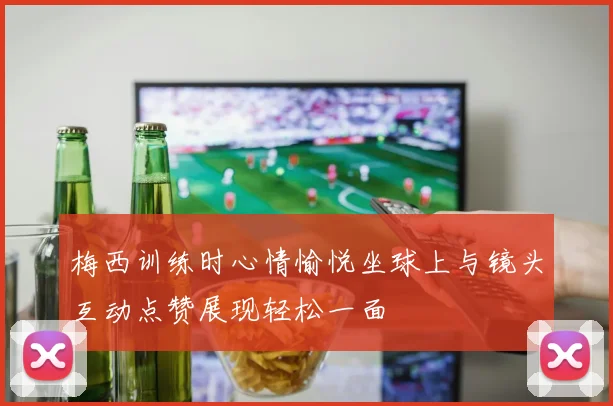 梅西训练时心情愉悦坐球上与镜头互动点赞展现轻松一面