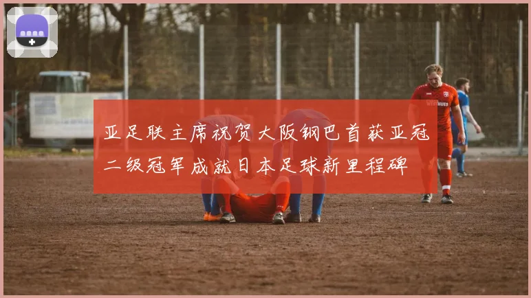 亚足联主席祝贺大阪钢巴首获亚冠二级冠军成就日本足球新里程碑