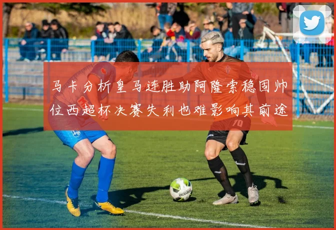 马卡分析皇马连胜助阿隆索稳固帅位西超杯决赛失利也难影响其前途