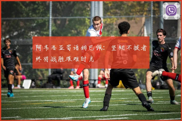 阿韦洛亚寄语姆巴佩：坚韧不拔者终将战胜艰难时光
