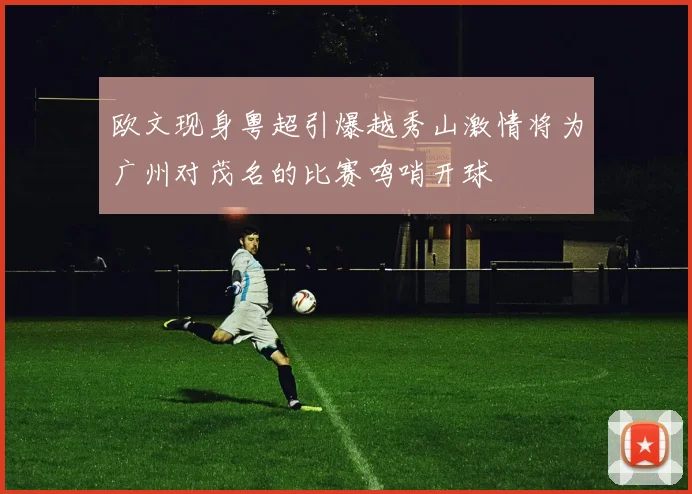 欧文现身粤超引爆越秀山激情将为广州对茂名的比赛鸣哨开球