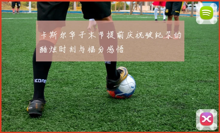 卡斯尔华子末节提前庆祝破纪录的酷炫时刻与福分感悟