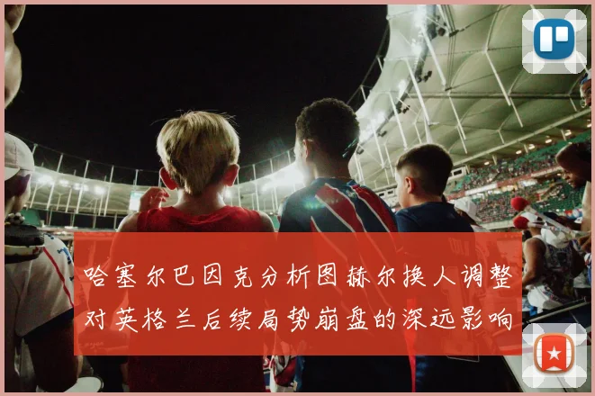 哈塞尔巴因克分析图赫尔换人调整对英格兰后续局势崩盘的深远影响