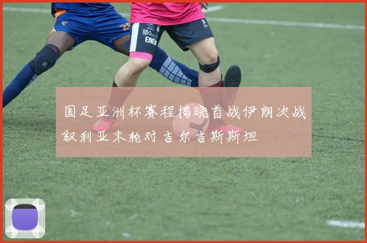 国足亚洲杯赛程揭晓首战伊朗次战叙利亚末轮对吉尔吉斯斯坦