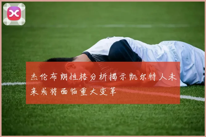杰伦布朗性格分析揭示凯尔特人未来或将面临重大变革