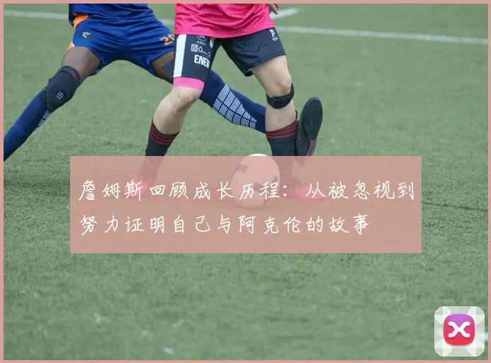 詹姆斯回顾成长历程：从被忽视到努力证明自己与阿克伦的故事