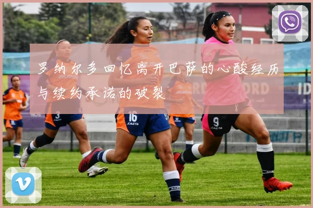 罗纳尔多回忆离开巴萨的心酸经历与续约承诺的破裂