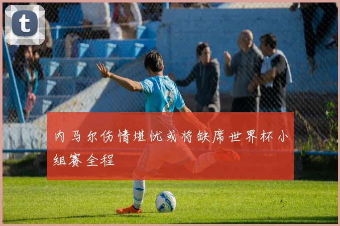 内马尔伤情堪忧或将缺席世界杯小组赛全程