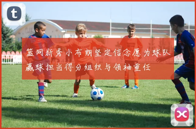 篮网新秀小布朗坚定信念愿为球队赢球担当得分组织与领袖重任