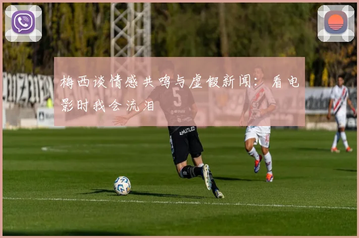 梅西谈情感共鸣与虚假新闻：看电影时我会流泪