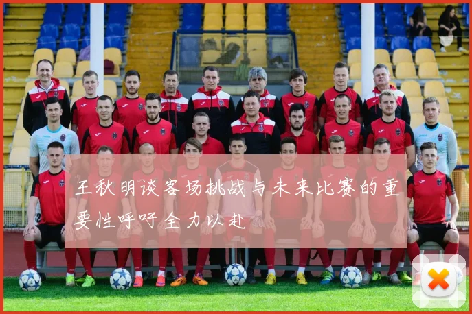 王秋明谈客场挑战与未来比赛的重要性呼吁全力以赴