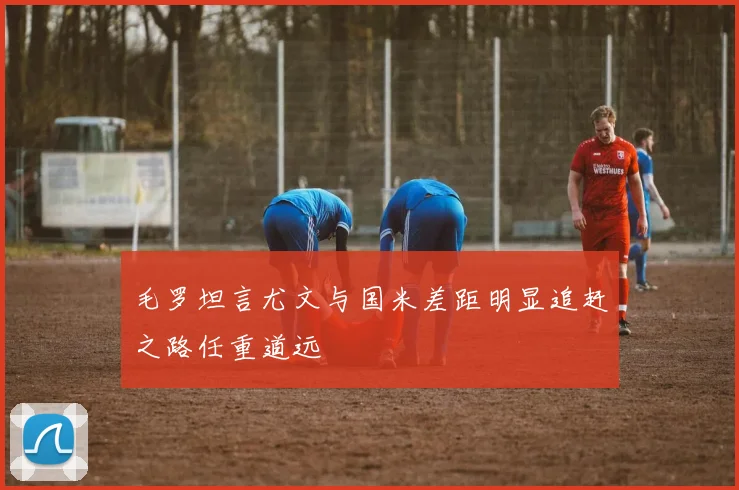 毛罗坦言尤文与国米差距明显追赶之路任重道远