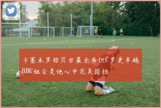 卡塞米罗称贝尔最全面但C罗更卓越BBC组合是他心中完美搭档