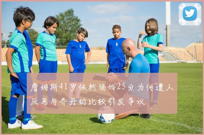 詹姆斯41岁依然场均25分为何遭人厌恶与乔丹的比较引发争议
