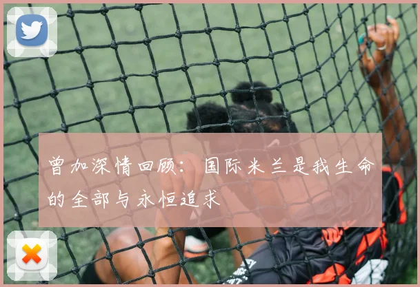 曾加深情回顾：国际米兰是我生命的全部与永恒追求