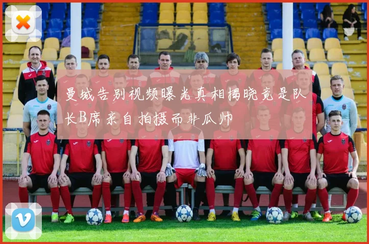 曼城告别视频曝光真相揭晓竟是队长B席亲自拍摄而非瓜帅