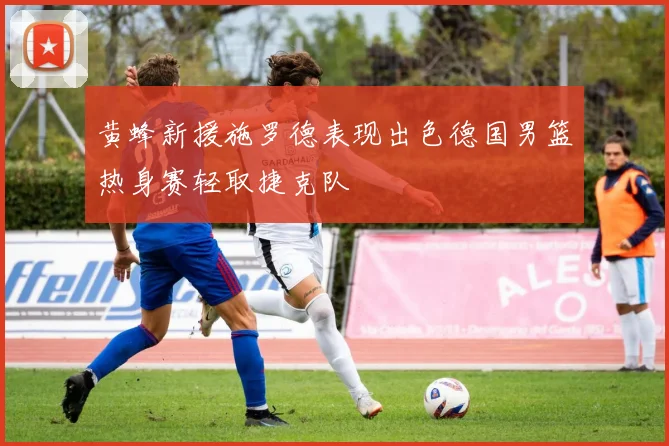 黄蜂新援施罗德表现出色德国男篮热身赛轻取捷克队