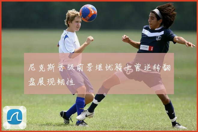 尼克斯晋级前景堪忧骑士曾逆转翻盘展现韧性