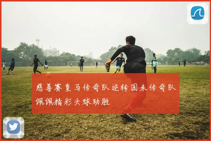 慈善赛皇马传奇队逆转国米传奇队佩佩精彩头球助胜
